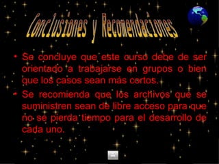 Se concluye que este curso debe de ser orientado a trabajarse en grupos o bien que los casos sean más cortos. Se recomienda que los archivos que se suministren sean de libre acceso para que no se pierda tiempo para el desarrollo de cada uno. Conclusiones y Recomendaciones 