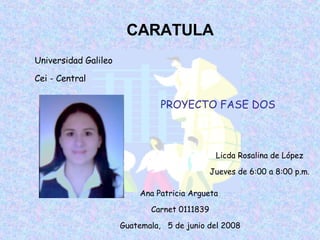 CARATULA Universidad Galileo Cei - Central Licda Rosalina de López Jueves de 6:00 a 8:00 p.m. Ana Patricia Argueta  Carnet 0111839 Guatemala,  5 de junio del 2008 PROYECTO FASE DOS 
