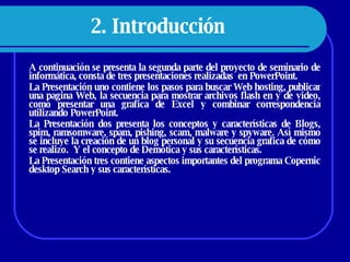 2. Introducción   A continuación se presenta la segunda parte del proyecto de seminario de informática, consta de tres presentaciones realizadas  en PowerPoint.  La Presentación uno contiene los pasos para buscar Web hosting, publicar una pagina Web, la secuencia para mostrar archivos flash en y de video, como presentar una grafica de Excel y combinar correspondencia utilizando PowerPoint.  La Presentación dos presenta los conceptos y características de Blogs, spim, ramsomware, spam, pishing, scam, malware y spyware. Así mismo se incluye la creación de un blog personal y su secuencia grafica de cómo se realizo.  Y el concepto de Demótica y sus características.  La Presentación tres contiene aspectos importantes del programa Copernic desktop Search y sus características.  