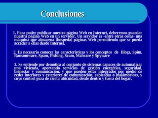 Conclusiones 1. Para poder publicar nuestra página Web en Internet, deberemos guardar nuestra página Web en un servidor. Un servidor es -entre otras cosas- una máquina que almacena (hospeda) páginas Web permitiendo que se pueda acceder a ellas desde Internet.  2. Es necesario conocer las características y los conceptos  de  Blogs, Spim, Ransomware, Spam, Pishing, Scam, Malware y Spyware  3. Se entiende por demótica al conjunto de sistemas capaces de automatizar una vivienda, aportando servicios de gestión energética, seguridad, bienestar y comunicación, y que pueden estar integrados por medio de redes interiores y exteriores de comunicación, cableadas o inalámbricas, y cuyo control goza de cierta ubicuidad, desde dentro y fuera del hogar. 