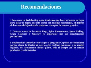 Recomendaciones   1. Para crear un Web hosting lo que tendremos que hacer es buscar un lugar para alojar la página que esté acorde con nuestras necesidades, en muchos de los casos el alojamiento lo podremos conseguir de manera gratuita. 2. Conocer acerca de los temas  Blogs, Spim, Ransomware, Spam, Pishing, Scam, Malware y Spyware es importante por sus características particulares. 3. Implementar Domotica y descargar el programa Copernic es conveniente porque ofrece la libertad de acceso a los archivos personales y de medios digitales, de virtualmente donde quiera, todo el tiempo con los nuevos productos revolucionarios.  