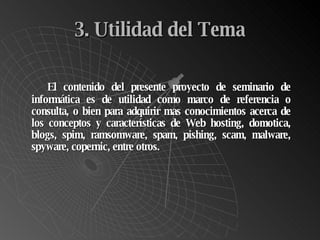 3. Utilidad del Tema El contenido del presente proyecto de seminario de informática es de utilidad como marco de referencia o consulta, o bien para adquirir mas conocimientos acerca de los conceptos y características de Web hosting, domotica, blogs, spim, ramsomware, spam, pishing, scam, malware, spyware, copernic, entre otros.  