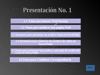 Presentación No. 1 1.1  Pasos para buscar Web Hosting 1.2  Pasos para publicar una pagina Web 1.3 Secuencia para presentar un archivo Flash en PowerPoint 1.4 Secuencia para mostrar un archivo de video en PowerPoint 1.5 Pasos para presentar una grafica o una hoja de archivo de Excel en PowerPoint 1.6 Pasos para Combinar Correspondencia Menú 