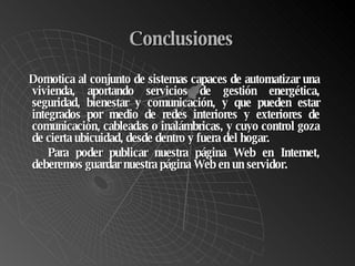 Conclusiones Do motica al conjunto de sistemas capaces de automatizar una vivienda, aportando servicios de gestión energética, seguridad, bienestar y comunicación, y que pueden estar integrados por medio de redes interiores y exteriores de comunicación, cableadas o inalámbricas, y cuyo control goza de cierta ubicuidad, desde dentro y fuera del hogar. Para poder publicar nuestra página Web en Internet, deberemos guardar nuestra página Web en un servidor.  