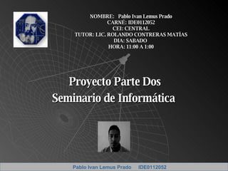 Proyecto Parte Dos Seminario de Informática  NOMBRE:  Pablo Ivan Lemus Prado CARNÉ: IDE0112052 CEI: CENTRAL TUTOR: LIC. ROLANDO CONTRERAS MATÍAS DIA: SABADO  HORA: 11:00 A 1:00 Pablo Ivan Lemus Prado  IDE0112052 