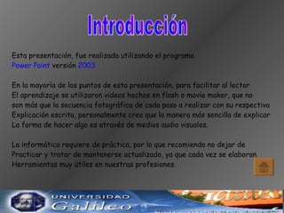 Introducción Esta presentación, fue realizada utilizando el programa  Power Point  versión  2003 En la mayoría de los puntos de esta presentación, para facilitar al lector El aprendizaje se utilizaron videos hechos en flash o movie maker, que no  son más que la secuencia fotográfica de cada paso a realizar con su respectiva  Explicación escrita, personalmente creo que la manera más sencilla de explicar La forma de hacer algo es através de medios audio visuales. La informática requiere de práctica, por lo que recomiendo no dejar de  Practicar y tratar de mantenerse actualizado, ya que cada vez se elaboran Herramientas muy útiles en nuestras profesiones. 