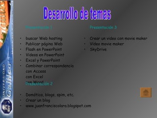 Desarrollo de temas Presentación 1 buscar Web hosting Publicar página Web Flash en PowerPoint Videos en PowerPoint Excel y PowerPoint Combinar correspondencia con Access con Excel con Word Presentación 2 Domótica, blogs, spim, etc. Crear un blog www.juanfranciscolara.blogspot.com Presentación 3 Crear un video con movie maker Video movie maker SkyDrive 