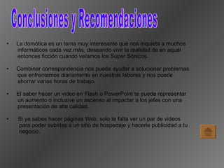 Conclusiones y Recomendaciones La domótica es un tema muy interesante que nos inquieta a muchos  informáticos cada vez más, deseando vivir la realidad de en aquél  entonces ficción cuando veíamos los Súper Sónicos. Combinar correspondencia nos puede ayudar a solucionar problemas  que enfrentamos diariamente en nuestras labores y nos puede  ahorrar varias horas de trabajo. El saber hacer un video en Flash o PowerPoint te puede representar  un aumento o inclusive un ascenso al impactar a los jefes con una  presentación de alta calidad. Si ya sabes hacer páginas Web, solo te falta ver un par de videos  para poder subirlas a un sitio de hospedaje y hacerle publicidad a tu  negocio. 