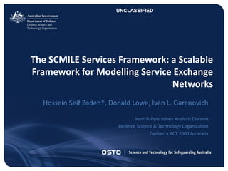 CLASSIFICATIONUNCLASSIFIED – Approved For Public Release
The SCMILE Services Framework: a Scalable
Framework for Modelling Service Exchange
Networks
Hossein Seif Zadeh*, Donald Lowe, Ivan L. Garanovich
Joint & Operations Analysis Division
Defence Science & Technology Organisation
Canberra ACT 2600 Australia
UNCLASSIFIED
 