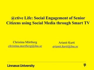 @ctive Life: Social Engagement of Senior
Citizens using Social Media through Smart TV
Christina Mörtberg
christina.mortberg@lnu.se
Arianit Kurti
arianit.kurti@lnu.se
 