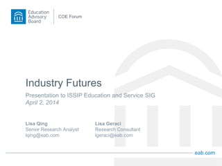 eab.com
COE Forum
Industry Futures
Presentation to ISSIP Education and Service SIG
April 2, 2014
Lisa Qing
Senior Research Analyst
lqing@eab.com
Lisa Geraci
Research Consultant
lgeraci@eab.com
 