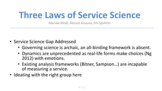 Three Laws of Service Science
V 1.2
Manaw Modi, Alessio Giuiusa, Jim Spohrer
• Service Science Gap Addressed
• Governing science is archaic, an all-binding framework is absent.
• Dynamics are unprecedented as real-life forms make choices (Ng
2012) with emotions.
• Existing analysis frameworks (Bitner, Sampson…) are incapable
of measuring a service.
• Ideating with the right group here
 