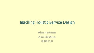 Teaching Holistic Service Design
Alan Hartman
April 30 2014
ISSIP Call
 