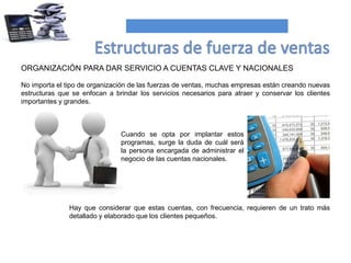 ORGANIZACIÓN PARA DAR SERVICIO A CUENTAS CLAVE Y NACIONALES
No importa el tipo de organización de las fuerzas de ventas, muchas empresas están creando nuevas
estructuras que se enfocan a brindar los servicios necesarios para atraer y conservar los clientes
importantes y grandes.
Hay que considerar que estas cuentas, con frecuencia, requieren de un trato más
detallado y elaborado que los clientes pequeños.
Cuando se opta por implantar estos
programas, surge la duda de cuál será
la persona encargada de administrar el
negocio de las cuentas nacionales.
 