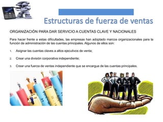 ORGANIZACIÓN PARA DAR SERVICIO A CUENTAS CLAVE Y NACIONALES
Para hacer frente a estas dificultades, las empresas han adoptado marcos organizacionales para la
función de administración de las cuentas principales. Algunos de ellos son:
1. Asignar las cuentas claves a altos ejecutivos de venta;
2. Crear una división corporativa independiente;
3. Crear una fuerza de ventas independiente que se encargue de las cuentas principales.
 