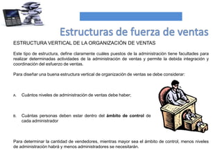 ESTRUCTURA VERTICAL DE LA ORGANIZACIÓN DE VENTAS
Este tipo de estructura, define claramente cuáles puestos de la administración tiene facultades para
realizar determinadas actividades de la administración de ventas y permite la debida integración y
coordinación del esfuerzo de ventas.
Para diseñar una buena estructura vertical de organización de ventas se debe considerar:
Para determinar la cantidad de vendedores, mientras mayor sea el ámbito de control, menos niveles
de administración habrá y menos administradores se necesitarán.
A. Cuántos niveles de administración de ventas debe haber;
B. Cuántas personas deben estar dentro del ámbito de control de
cada administrador
 