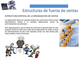 ESTRUCTURA VERTICAL DE LA ORGANIZACIÓN DE VENTAS
La organización plana con grandes ámbitos de control tiene menos costos
administrativos debido a la cantidad relativamente menos de
administradores que participan.
Otra regla general es que el ámbito de control por lo general debe ser más
pequeño conforme suben los niveles de la organización de ventas, porque
los administradores de alto nivel necesitan contar con más tiempo para
hacer análisis y tomar decisiones.
 
