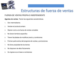 FUERZA DE VENTAS PROPIA O INDEPENDIENTE
Agentes de ventas. Tienen las siguientes características.
1. Son intermediarios
2. Venden el producto entero
3. Operan como una fuerza de ventas completa
4. No tienen territorio específico
5. Tienen facultades de modificar precio y condiciones
6. Forman parte activa del programa de ventas y promociones
7. No tiene propiedad de los bienes
8. No disponen de ellos físicamente
9. Su ingreso es en base a comisiones
 
