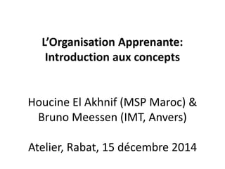 L’Organisation Apprenante:
Introduction aux concepts
Houcine El Akhnif (MSP Maroc) &
Bruno Meessen (IMT, Anvers)
Atelier, Rabat, 15 décembre 2014
 