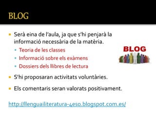  Serà eina de l’aula, ja que s’hi penjarà la
informació necessària de la matèria.
 Teoria de les classes
 Informació sobre els exàmens
 Dossiers dels llibres de lectura
 S’hi proposaran activitats voluntàries.
 Els comentaris seran valorats positivament.
http://llenguailiteratura-4eso.blogspot.com.es/
 