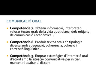 COMUNICACIÓ ORAL
 Competència 7. Obtenir informació, interpretar i
valorar textos orals de la vida quotidiana, dels mitjans
de comunicació i acadèmics…
 Competència 8. Produir textos orals de tipologia
diversa amb adequació, coherència, cohesió i
correcció lingüística…
 Competència 9. Emprar estratègies d’interacció oral
d’acord amb la situació comunicativa per iniciar,
mantenir i acabar el discurs
 