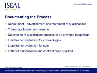 Documenting the Process Recruitment - advertisement and statement of qualifications Trainer application and resume Description of qualification process, to be provided to applicant Lead trainer evaluation for co-training(s) Lead trainer evaluation for solo Letter of authorization and contract once qualified Trainer Qualification and Calibration  www.isealalliance.org 