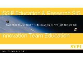 SIG FEEDBACK BRIEFING
Innovation Team Education
ISSIP Education & Research SIG
TWO PROGRAMS FROM THE INNOVATION CAPITOL OF THE WORLD
 