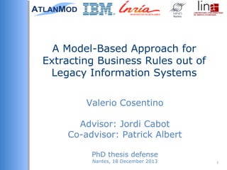 Valerio Cosentino
Advisor: Jordi Cabot
Co-advisor: Patrick Albert
PhD thesis defense
Nantes, 18 December 2013
A Model-Based Approach for
Extracting Business Rules out of
Legacy Information Systems
1
 