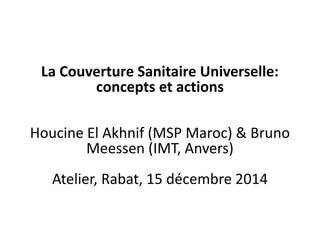 La Couverture Sanitaire Universelle:
concepts et actions
Houcine El Akhnif (MSP Maroc) & Bruno
Meessen (IMT, Anvers)
Atelier, Rabat, 15 décembre 2014
 