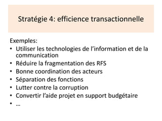 Stratégie 4: efficience transactionnelle
Exemples:
• Utiliser les technologies de l’information et de la
communication
• Réduire la fragmentation des RFS
• Bonne coordination des acteurs
• Séparation des fonctions
• Lutter contre la corruption
• Convertir l’aide projet en support budgétaire
• …
 