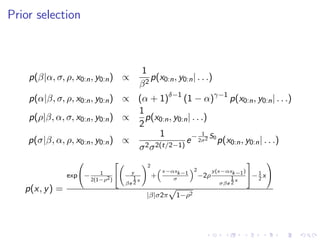 Prior selection



                                         1
    p(β|α, σ, ρ, x0:n , y0:n ) ∝            p(x0:n , y0:n | . . .)
                                         β2
    p(α|β, σ, ρ, x0:n , y0:n ) ∝ (α + 1)δ−1 (1 − α)γ−1 p(x0:n , y0:n | . . .)
                                 1
    p(ρ|β, α, σ, x0:n , y0:n ) ∝   p(x0:n , y0:n | . . .)
                                 2
                                        1              1
    p(σ|β, α, ρ, x0:n , y0:n ) ∝   2 σ 2(t/2−1)
                                                e − 2σ2 S0 p(x0:n , y0:n | . . .)
                                 σ
                                                                                        
                                             2
                                                     x−αxk−1     2       y (x−αxk−1 )
                           1           y                                              − 1 x 
                exp−                           +                   −2ρ
                        2(1−ρ2 )        1x              σ                        1x      2
                                     βe 2                                    σβe 2
   p(x, y ) =                                         √
                                             |β|σ2π       1−ρ2
 