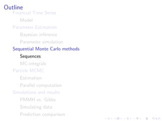 Outline
   Financial Time Series
      Model
   Parameter Estimation
      Bayesian inference
      Parameter simulation
   Sequential Monte Carlo methods
      Sequences
      MC-integrals
   Particle MCMC
      Estimation
      Parallel computation
   Simulations and results
      PMMH vs. Gibbs
      Simulating data
      Prediction comparison
 