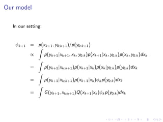 Our model

  In our setting:


   φk+1 = p(xk+1 , y0:k+1 )/p(y0:k+1 )
          ˆ
        ∝   p(yk+1 |xk+1 , xk , y0:k )p(xk+1 |xk , y0:k )p(xk , y0:k )dxk
          ˆ
        =   p(yk+1 |xk:k+1 )p(xk+1 |xk )p(xk |y0:k )p(y0:k )dxk
          ˆ
        =   p(yk+1 |xk:k+1 )p(xk+1 |xk )φk p(y0:k )dxk
          ˆ
        =   G (yk+1 , xk:k+1 )Q(xk+1 |xk )φk p(y0:k )dxk
 