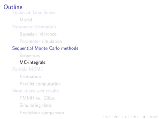 Outline
   Financial Time Series
      Model
   Parameter Estimation
      Bayesian inference
      Parameter simulation
   Sequential Monte Carlo methods
      Sequences
      MC-integrals
   Particle MCMC
      Estimation
      Parallel computation
   Simulations and results
      PMMH vs. Gibbs
      Simulating data
      Prediction comparison
 