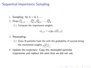 Sequential Importance Sampling


    1. Sampling: for k = 0, 1, . . .
            ˜1             ˜N ˜1                ˜N
    2. Draw ξk+1 , . . . , ξk+1 |ξ0:k , . . . , ξ0:k
         2.1 Compute the importance weights
                                        i      i       ˜i
                                       ωk+1 = ωk gk+1 (ξk+1 )

    3. Resampling:
         3.1 Draw N particles from the with the probability of success being
                                               i
                                             ωk+1
              the normalized weights         N   s  .
                                             s ωk+1

    4. Update the trajectory: Copy the resampled particles
       trajectories and replace the ones that we did not use.
 