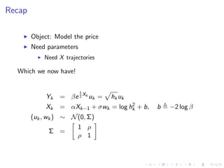 Recap

        Object: Model the price
        Need parameters
            Need X trajectories

  Which we now have!


                          1
             Yk   = βe 2 Xk uk =   hk uk
                                       2
             Xk   = αXk−1 + σwk = log hk + b,   b   −2 log β
        (uk , wk ) ∼ N (0, Σ)
                       1 ρ
               Σ =
                       ρ 1
 