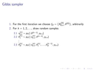 Gibbs sampler



                                                              (0)
    1. For the ﬁrst iteration we choose ξ0 = {X0:n , θ(0) }, arbitrarily
    2. For k = 1, 2, . . ., draw random samples
              (k)
        2.1 x0:n ∼ pX (·|θ(k−1) , y0:n )
              (k)         (k)
        2.2 θ1 ∼ pX (·|x0:n , θ(k−1) , y0:n )
            .
            .
            .
              (k)          (k)   (k)       (k−1)
        2.3 θD ∼ pX (·|x0:n , θ1 , . . . , θD      , y0:n )
 
