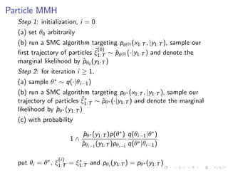 Particle MMH
  Step 1: initialization, i = 0
  (a) set θ0 arbitrarily
  (b) run a SMC algorithm targeting pθ(0) (x1:T , |y1:T ), sample our
                               ˜(0)
  ﬁrst trajectory of particles ξ1:T ∼ pθ(0) (·|y1:T ) and denote the
                                      ˆ
  marginal likelihood by pθ0 (y1:T )
                          ˆ
  Step 2: for iteration i ≥ 1,
  (a) sample θ∗ ∼ q(·|θi−1 )
  (b) run a SMC algorithm targeting pθ∗ (x1:T , |y1:T ), sample our
                           ˜∗
  trajectory of particles ξ1:T ∼ pθ∗ (·|y1:T ) and denote the marginal
                                 ˆ
  likelihood by pθ∗ (y1:T )
                ˆ
  (c) with probability

                            pθ∗ (y1:T )p(θ∗ ) q(θi−1 |θ∗ )
                            ˆ
                       1∧
                            pθi−1 (y1:T )pθi−1 q(θ∗ |θi−1 )
                            ˆ

                 (i)
  put θi = θ∗ , ξ1:T = ξ1:T and pθi (y1:T ) = pθ∗ (y1:T )
                        ∗
 