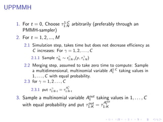 UPPMMH

                        1:C
  1. For t = 0, Choose τ1:N arbitrarily (preferably through an
     PMMH-sampler)
  2. For t = 1, 2, ..., M
      2.1 Simulation step, takes time but does not decrease eﬃciency as
          C increases: For γ = 1, 2, . . . , C
                       γ     γ           γ
         2.1.1 Sample τNt ∼ r1:N·t (y , τt·N )
      2.2 Merging step, assumed to take zero time to compute: Sample
          a multidimensional, multinomial variable A1:C taking values in
                                                    t
          1, . . . , C with equal probability.
      2.3 for γ = 1, 2 . . . , C
                                γ
                    γ          A
                               t
         2.3.1 put τ1:N·t = τ1:N·t

  3. Sample a multinomial variable Aout taking values in 1, . . . , C
                                      t
                                              out
                                     out = τ At
     with equal probability and put τ1:K    1:K
 
