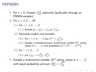 PRPMMH
                        1:C
  1. For t = 0, Choose τ1:N arbitrarily (preferably through an
     PMMH-sampler)
  2. For t = 1, 2, ..., M
      2.1 For γ = 1, 2, . . . , C
                               γ       γ           γ
          2.1.1 Sample (ω γ , τNt ) ∼ r1:N·t (y , τt·N )
      2.2 Normalize weights and resample
                                                       ω (γ)
          2.2.1 For γ = 1, 2, . . . , C put ω (γ) =
                                            ¯               (j)
                                                        j ω
          2.2.2 Sample a multidimensional, multinomial variable A1:C taking       t
                values in 1, . . . , C with probability (¯ (1) , ω (2) , . . . , ω (M) )
                                                         ω       ¯               ¯
      2.3 for γ = 1, 2 . . . , C
                                    γ      γ
                     γ             A     A
          2.3.1 put τ1:N·t = (τ1:N·t , τNtt )
                                 t



  3. Sample a multinomial variable Aout taking values in 1, . . . , C
                                      t
                                     out    Aout
                                              t
     with equal probability and put τ1:K = τ1:K
 