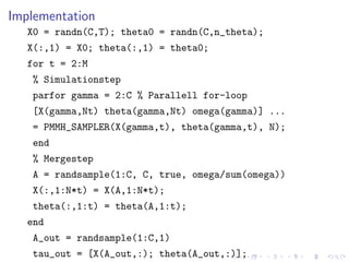 Implementation
   X0 = randn(C,T); theta0 = randn(C,n_theta);
   X(:,1) = X0; theta(:,1) = theta0;
   for t = 2:M
    % Simulationstep
    parfor gamma = 2:C % Parallell for-loop
    [X(gamma,Nt) theta(gamma,Nt) omega(gamma)] ...
    = PMMH_SAMPLER(X(gamma,t), theta(gamma,t), N);
    end
    % Mergestep
    A = randsample(1:C, C, true, omega/sum(omega))
    X(:,1:N*t) = X(A,1:N*t);
    theta(:,1:t) = theta(A,1:t);
   end
    A_out = randsample(1:C,1)
    tau_out = [X(A_out,:); theta(A_out,:)];
 