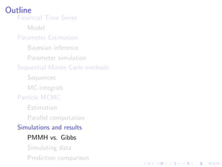 Outline
   Financial Time Series
      Model
   Parameter Estimation
      Bayesian inference
      Parameter simulation
   Sequential Monte Carlo methods
      Sequences
      MC-integrals
   Particle MCMC
      Estimation
      Parallel computation
   Simulations and results
      PMMH vs. Gibbs
      Simulating data
      Prediction comparison
 