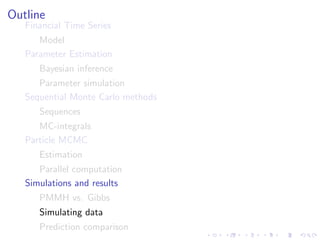 Outline
   Financial Time Series
      Model
   Parameter Estimation
      Bayesian inference
      Parameter simulation
   Sequential Monte Carlo methods
      Sequences
      MC-integrals
   Particle MCMC
      Estimation
      Parallel computation
   Simulations and results
      PMMH vs. Gibbs
      Simulating data
      Prediction comparison
 