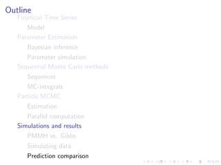 Outline
   Financial Time Series
      Model
   Parameter Estimation
      Bayesian inference
      Parameter simulation
   Sequential Monte Carlo methods
      Sequences
      MC-integrals
   Particle MCMC
      Estimation
      Parallel computation
   Simulations and results
      PMMH vs. Gibbs
      Simulating data
      Prediction comparison
 