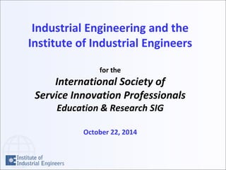 Industrial Engineering and the
Institute of Industrial Engineers
for the
International Society of
Service Innovation Professionals
Education & Research SIG
October 22, 2014
 