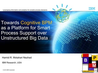 © 2014 IBM Corporation
Towards Cognitive BPM
as a Platform for Smart
Process Support over
Unstructured Big Data
Hamid R. Motahari Nezhad
IBM Research, USA
Leveraging information and analytics for smarter process decisions
 
