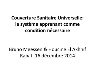 Couverture Sanitaire Universelle:
le système apprenant comme
condition nécessaire
Bruno Meessen & Houcine El Akhnif
Rabat, 16 décembre 2014
 