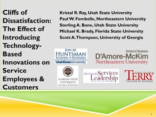 Kristal R. Ray, Utah State University
Paul W. Fombelle, Northeastern University
Sterling A. Bone, Utah State University
Michael K. Brady, Florida State University
Scott A.Thompson, University of Georgia
Cliffs of
Dissatisfaction:
The Effect of
Introducing
Technology-
Based
Innovations on
Service
Employees &
Customers
1
 