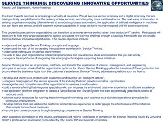 SERVICE THINKING: DISCOVERING INNOVATIVE OPPORTUNITIES
Faculty: Jeff Saperstein, Hunter Hastings
The trend towards services is increasing in virtually all countries. We all live in a service economy and a digital economy that are
driving entirely new platforms for the delivery of new services, and disrupting more traditional forms. The next wave of innovation is
arriving: cognitive computing (often referred to as robotics process automation), the application of artificial intelligence in machines
that can learn and emote, and will augment human capabilities in ways we have not yet imagined, yet will soon experience.
This course focuses on how organizations can transition to be more service-centric rather than product or IT centric. Participants will
learn how to help their organization define, select, and adopt new service offerings through a strategic framework that will enable
them to discover innovative opportunities. The course objectives include:
• understand and apply Service Thinking concepts and language
• understand the role of the co-creating the customer experience in Service Thinking
• understand techniques for service improvement
• be able to take your organizations problems/opportunities and develop new ideas and solutions that you can apply
• recognize the importance of integrating the emerging technologies supporting these initiatives
Service Thinking is the set of principles, methods, and tools for the application of science, management, and engineering
principles to services - tasks that the organization performs for others. Service Thinking guides the transition of the organization that
occurs when the business focus is on the customer’s experience. Service Thinking addresses questions such as how to:
• develop and improve co-creation with customers and become “an intelligent listener”.
• recognize design gaps in the service systems of the industry that can provide innovative opportunities.
• leverage the core competencies of the organization for services transformation.
• build a service offering that integrates specialists who can improve the end-to-end customer experience for efficient excellence.
• use application platform integration to create a Global Mobile and Social System that can exponentially grow the business at
reduced costs.
• balance scarce resources for running, transforming and innovating your business as a standard operational procedure for
continuous improvement.
• develop metrics that can validate the customer and employee experience to better gauge the effectiveness of the initiatives
than simple transactional measures.
• improve your career prospects through developing competence in Service Thinking.
Upon successful completion of this course, participants will receive certificates of completion for Service Thinking issued by GIIM and
ISSIP, a professional association co-founded by IBM, Cisco, HP and several Universities.
 