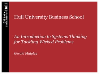 Hull University Business School
An Introduction to Systems Thinking
for Tackling Wicked Problems
Gerald Midgley
 
